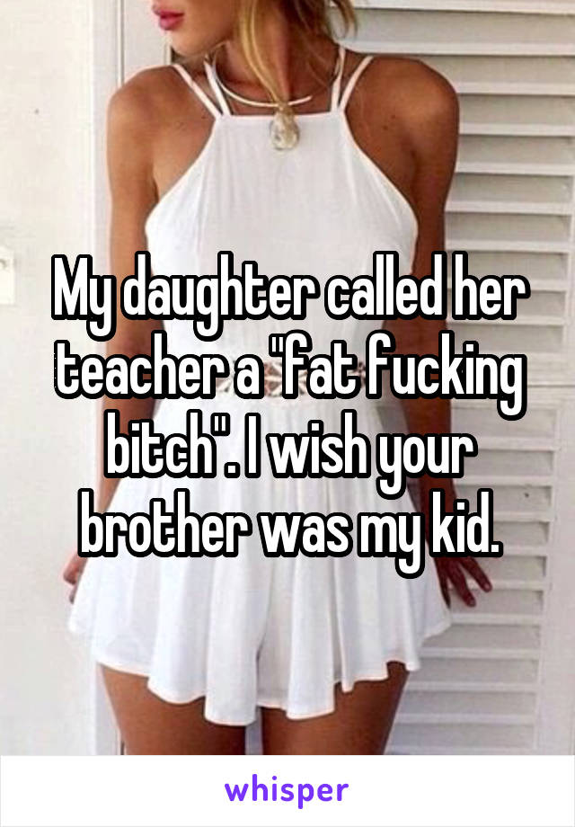 My daughter called her teacher a "fat fucking bitch". I wish your brother was my kid.