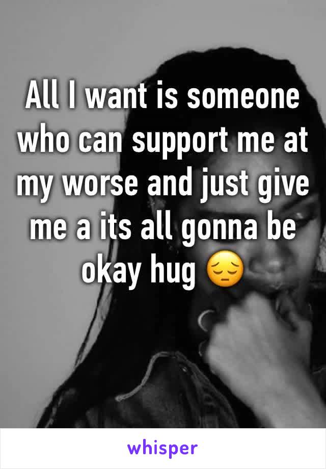 All I want is someone who can support me at my worse and just give me a its all gonna be okay hug 😔