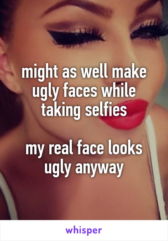 might as well make ugly faces while taking selfies

my real face looks ugly anyway