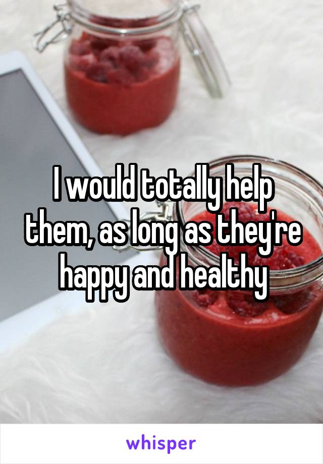 I would totally help them, as long as they're happy and healthy