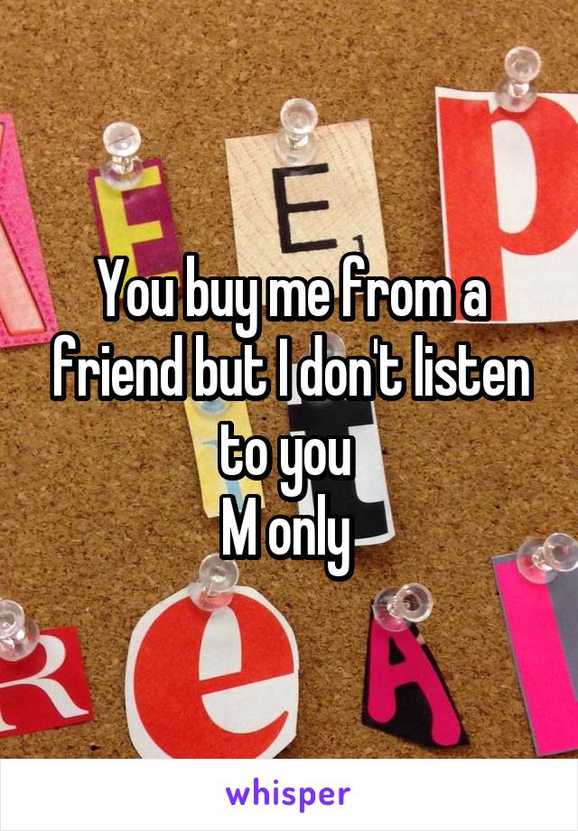 You buy me from a friend but I don't listen to you 
M only 