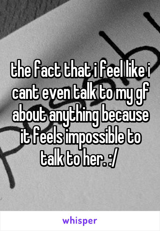 the fact that i feel like i cant even talk to my gf about anything because it feels impossible to talk to her. :/ 