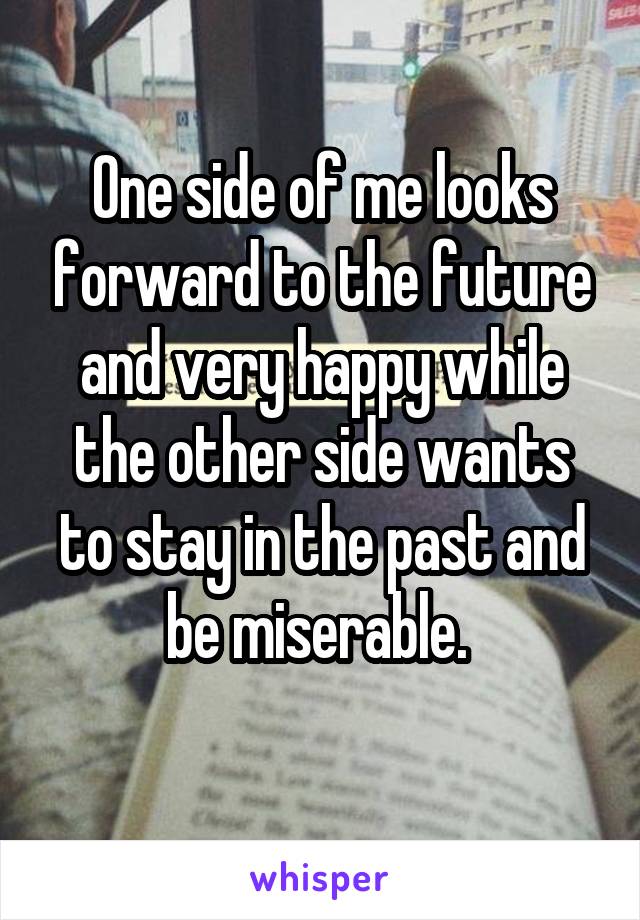 One side of me looks forward to the future and very happy while the other side wants to stay in the past and be miserable. 
