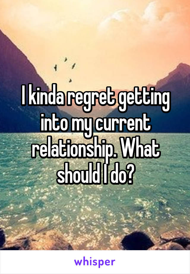 I kinda regret getting into my current relationship. What should I do?