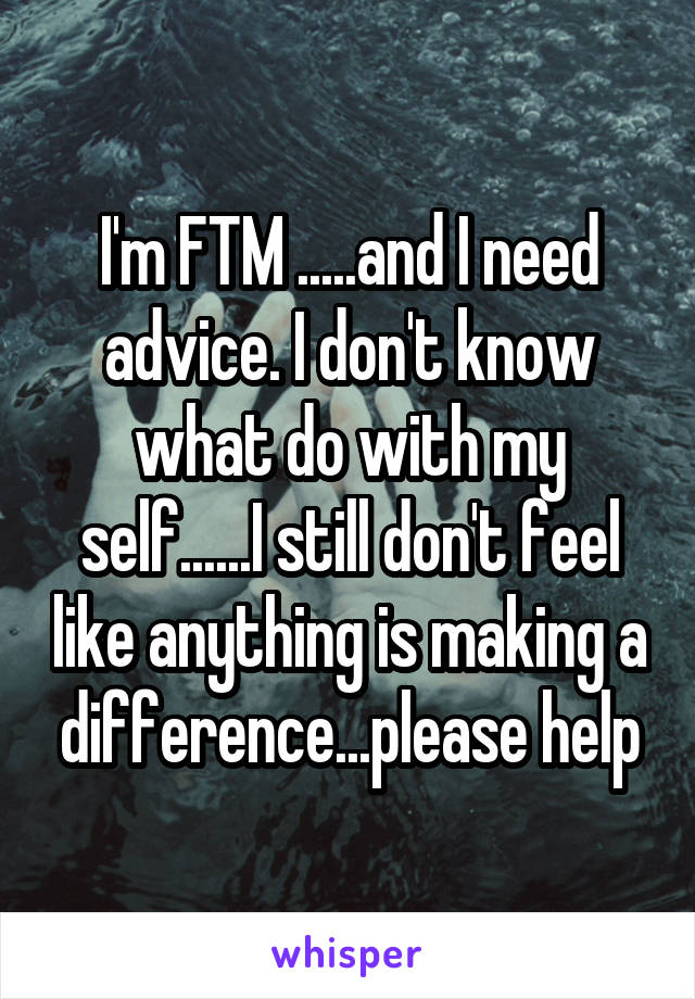 I'm FTM .....and I need advice. I don't know what do with my self......I still don't feel like anything is making a difference...please help