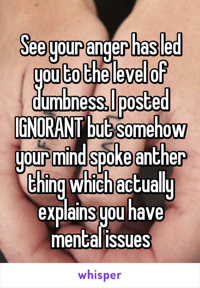 See your anger has led you to the level of dumbness. I posted IGNORANT but somehow your mind spoke anther thing which actually explains you have mental issues