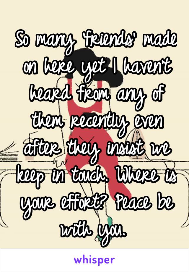 So many 'friends' made on here yet I haven't heard from any of them recently even after they insist we keep in touch. Where is your effort? Peace be with you. 