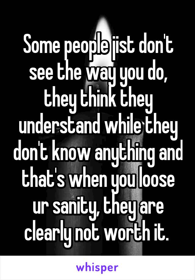 Some people jist don't see the way you do, they think they understand while they don't know anything and that's when you loose ur sanity, they are clearly not worth it. 