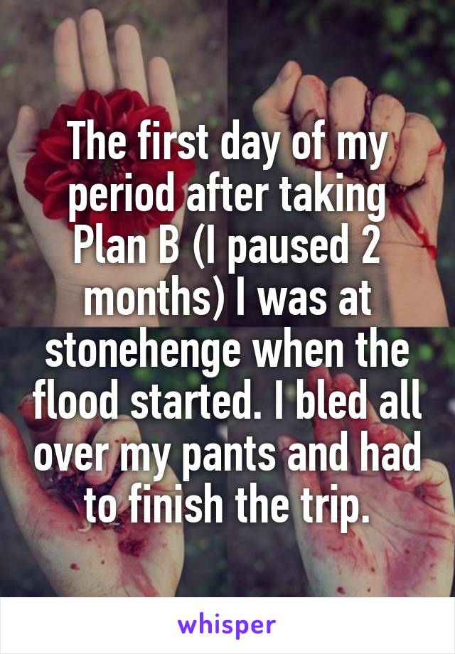 The first day of my period after taking Plan B (I paused 2 months) I was at stonehenge when the flood started. I bled all over my pants and had to finish the trip.