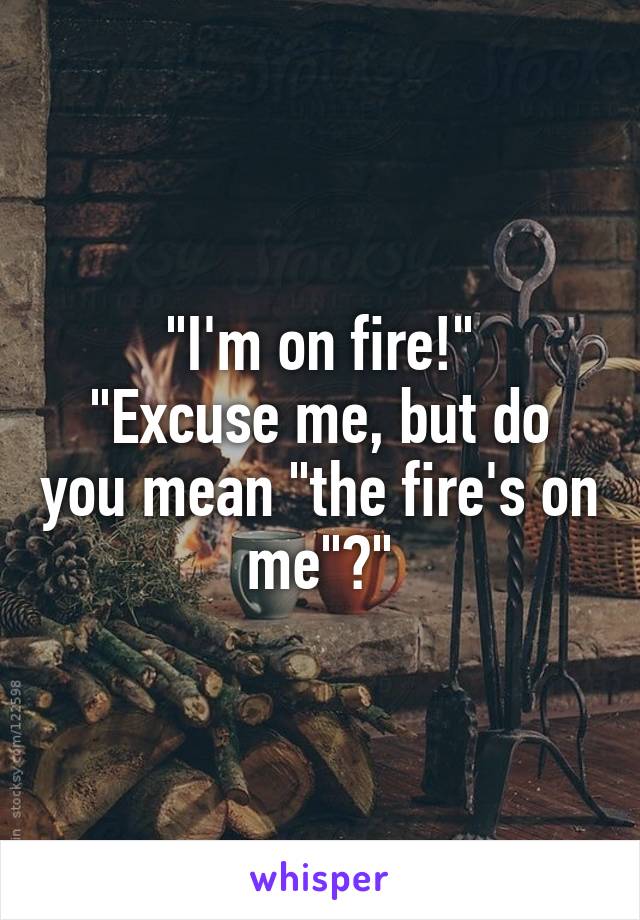 "I'm on fire!"
"Excuse me, but do you mean "the fire's on me"?"