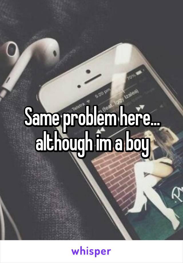 Same problem here... although im a boy