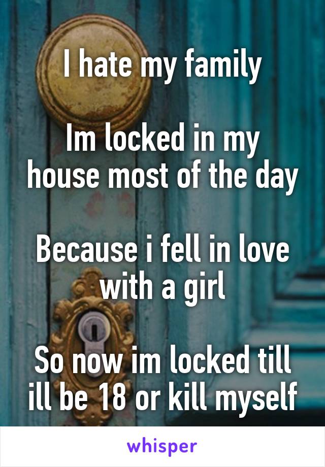 I hate my family

Im locked in my house most of the day

Because i fell in love with a girl

So now im locked till ill be 18 or kill myself