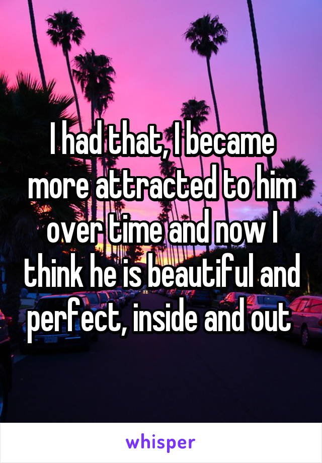 I had that, I became more attracted to him over time and now I think he is beautiful and perfect, inside and out 