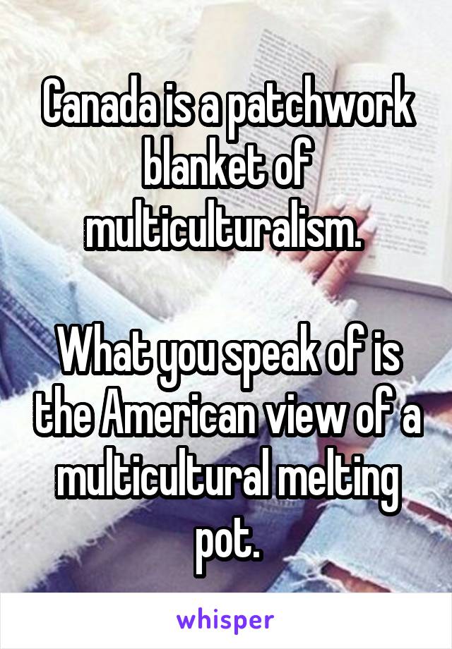 Canada is a patchwork blanket of multiculturalism. 

What you speak of is the American view of a multicultural melting pot.