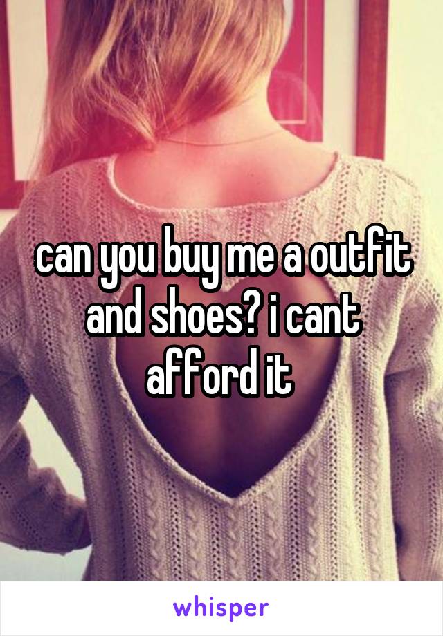 can you buy me a outfit and shoes? i cant afford it 