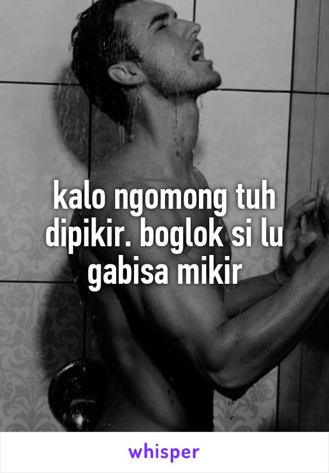 kalo ngomong tuh dipikir. boglok si lu gabisa mikir