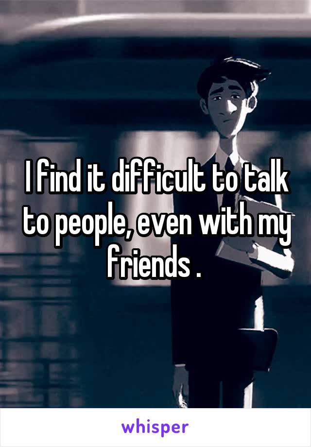 I find it difficult to talk to people, even with my friends . 