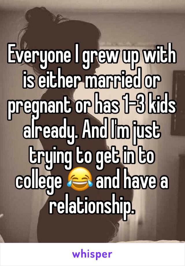 Everyone I grew up with is either married or pregnant or has 1-3 kids already. And I'm just trying to get in to college 😂 and have a relationship. 