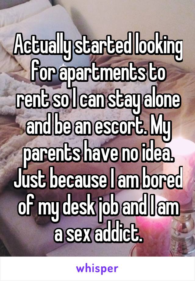 Actually started looking for apartments to rent so I can stay alone and be an escort. My parents have no idea. Just because I am bored of my desk job and I am a sex addict.