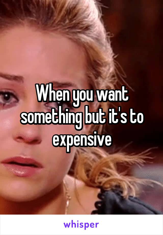 When you want something but it's to expensive