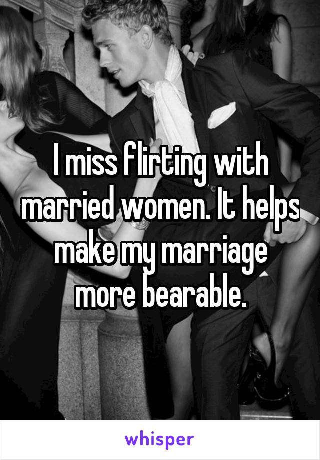 I miss flirting with married women. It helps make my marriage more bearable.