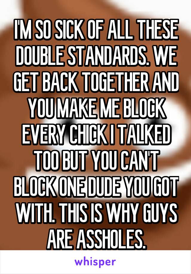 I'M SO SICK OF ALL THESE DOUBLE STANDARDS. WE GET BACK TOGETHER AND YOU MAKE ME BLOCK EVERY CHICK I TALKED TOO BUT YOU CAN'T BLOCK ONE DUDE YOU GOT WITH. THIS IS WHY GUYS ARE ASSHOLES.