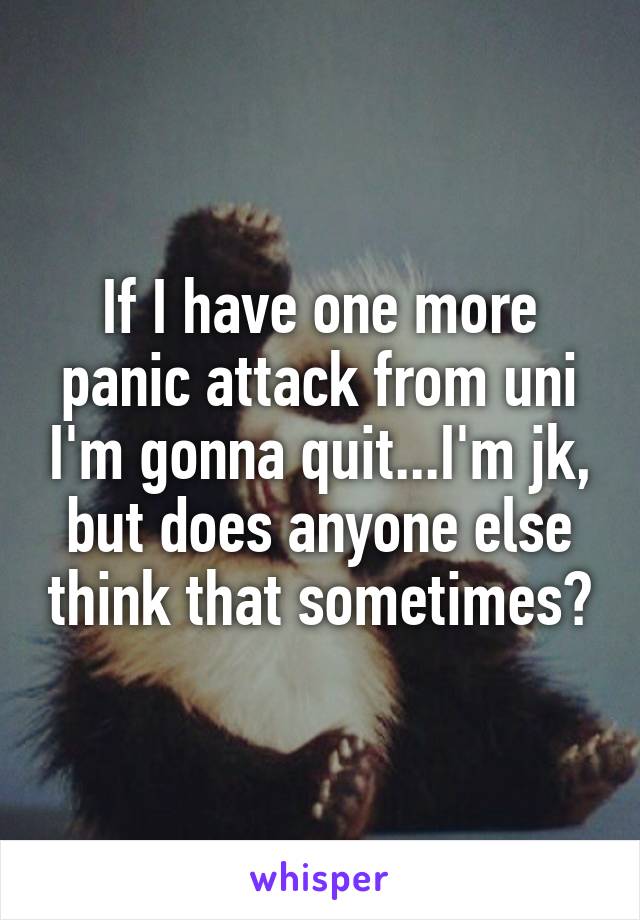 If I have one more panic attack from uni I'm gonna quit...I'm jk, but does anyone else think that sometimes?