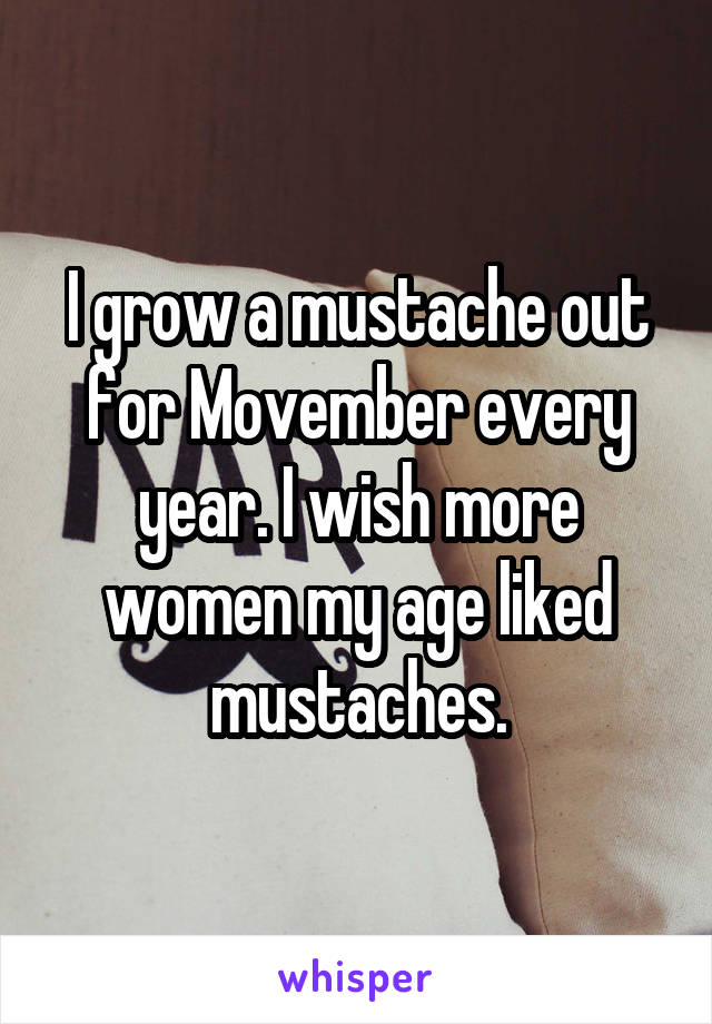 I grow a mustache out for Movember every year. I wish more women my age liked mustaches.