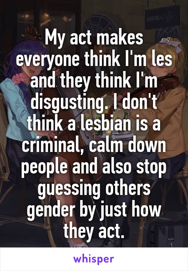 My act makes everyone think I'm les and they think I'm disgusting. I don't think a lesbian is a criminal, calm down people and also stop guessing others gender by just how they act.