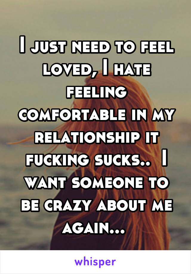 I just need to feel loved, I hate feeling comfortable in my relationship it fucking sucks..  I want someone to be crazy about me again... 