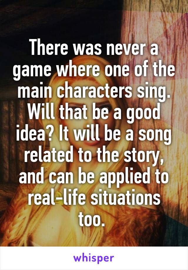 There was never a game where one of the main characters sing. Will that be a good idea? It will be a song related to the story, and can be applied to real-life situations too. 