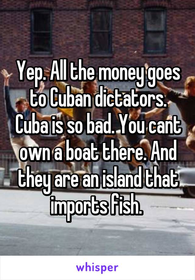 Yep. All the money goes to Cuban dictators. Cuba is so bad. You cant own a boat there. And they are an island that imports fish. 