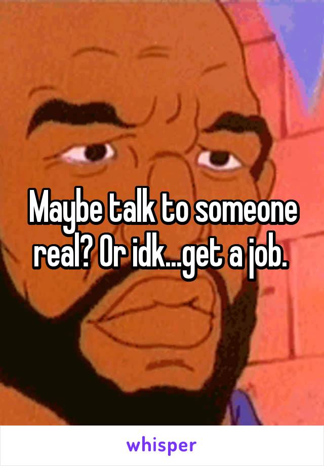 Maybe talk to someone real? Or idk...get a job. 