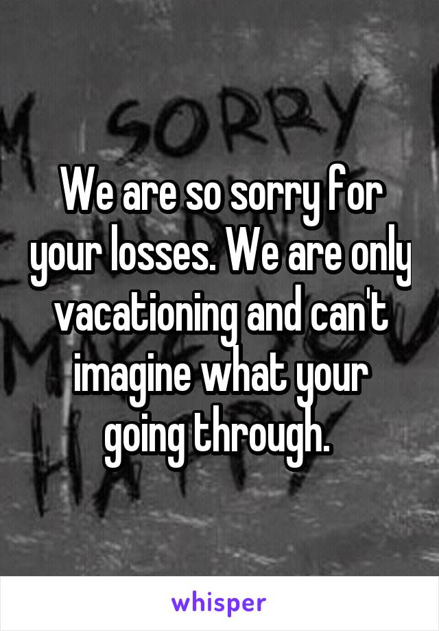 We are so sorry for your losses. We are only vacationing and can't imagine what your going through. 