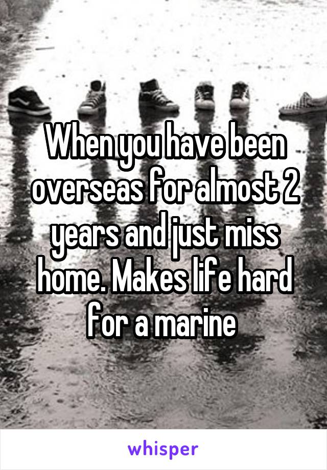 When you have been overseas for almost 2 years and just miss home. Makes life hard for a marine 