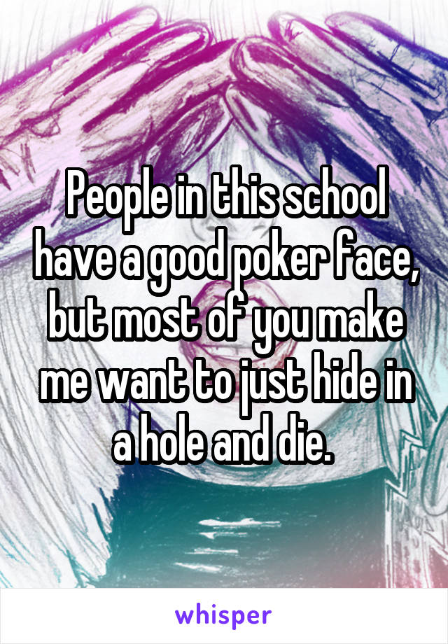 People in this school have a good poker face, but most of you make me want to just hide in a hole and die. 