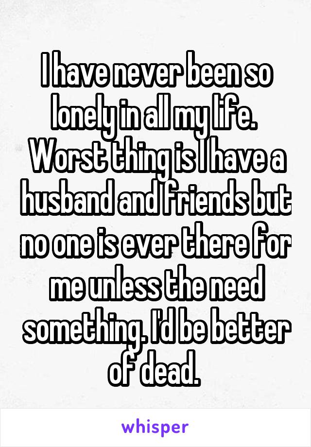 I have never been so lonely in all my life.  Worst thing is I have a husband and friends but no one is ever there for me unless the need something. I'd be better of dead. 