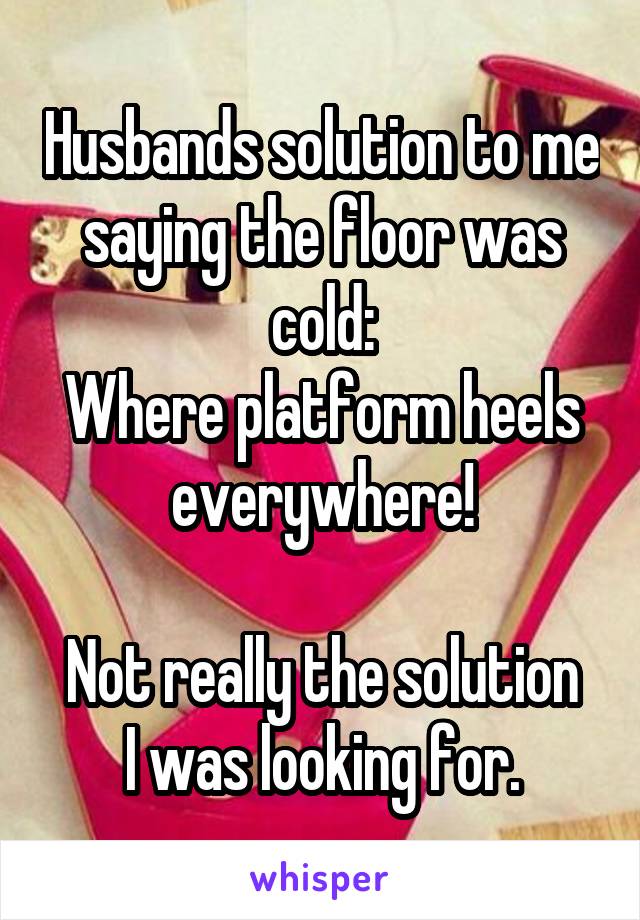 Husbands solution to me saying the floor was cold:
Where platform heels everywhere!

Not really the solution I was looking for.