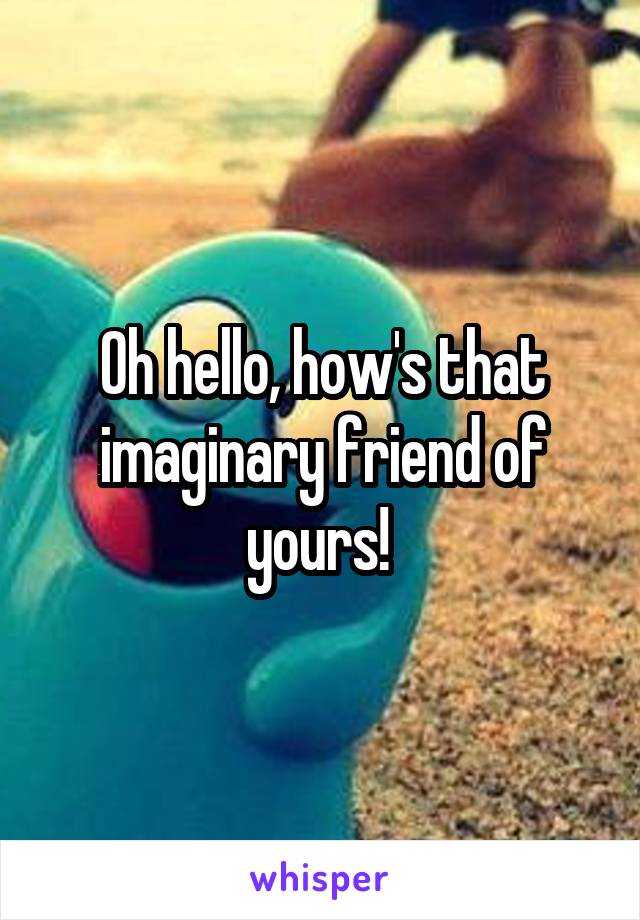 Oh hello, how's that imaginary friend of yours! 