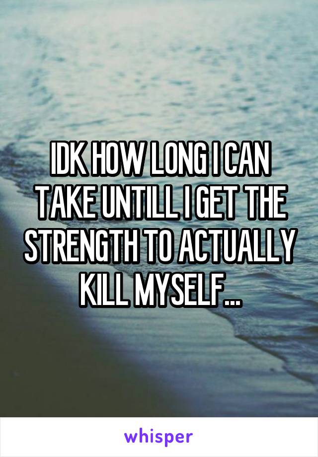 IDK HOW LONG I CAN TAKE UNTILL I GET THE STRENGTH TO ACTUALLY KILL MYSELF...