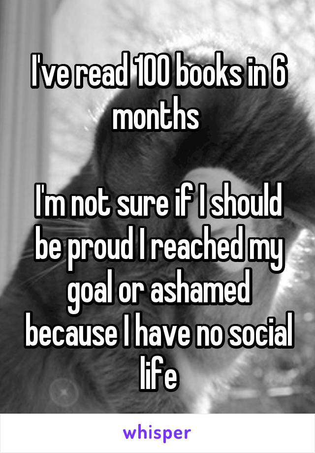 I've read 100 books in 6 months 

I'm not sure if I should be proud I reached my goal or ashamed because I have no social life