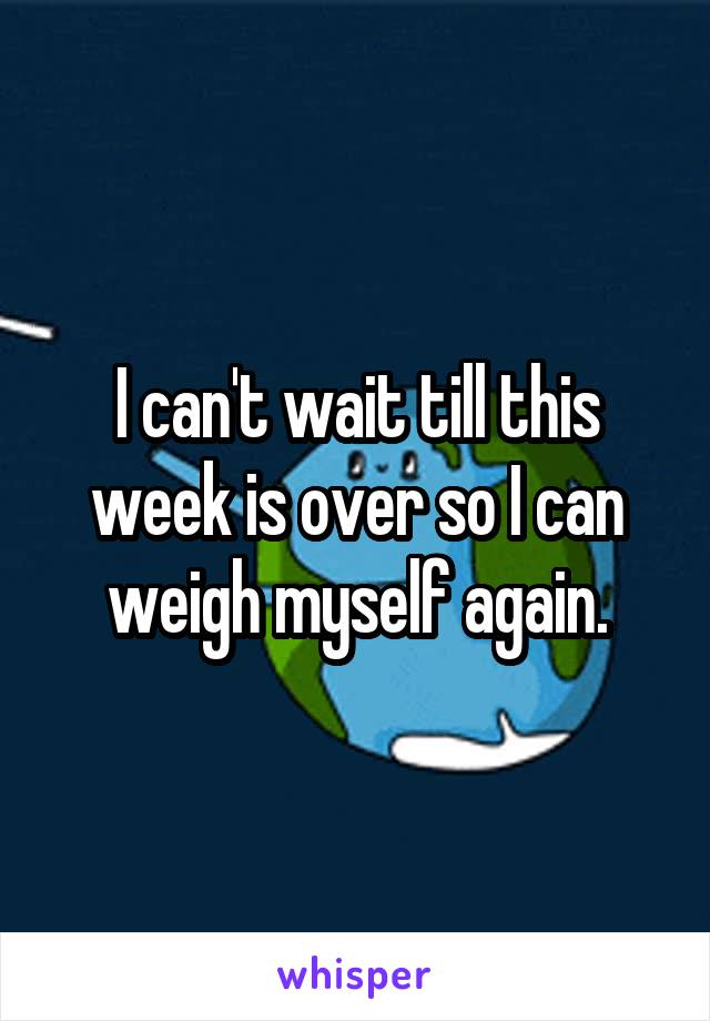 I can't wait till this week is over so I can weigh myself again.