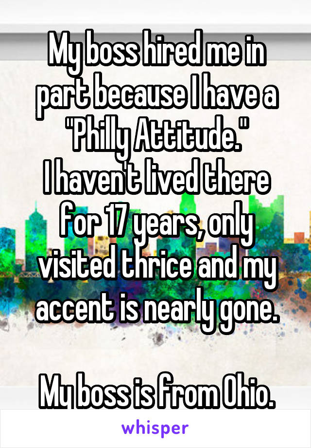 My boss hired me in part because I have a "Philly Attitude."
I haven't lived there for 17 years, only visited thrice and my accent is nearly gone.

My boss is from Ohio.