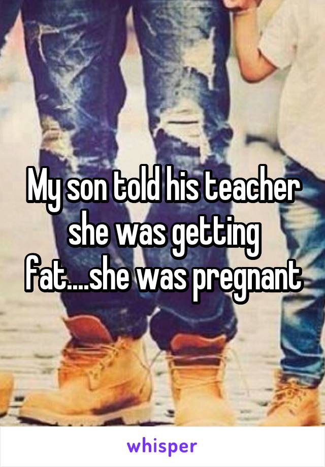 My son told his teacher she was getting fat....she was pregnant