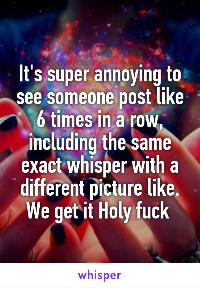 It's super annoying to see someone post like 6 times in a row, including the same exact whisper with a different picture like. We get it Holy fuck 