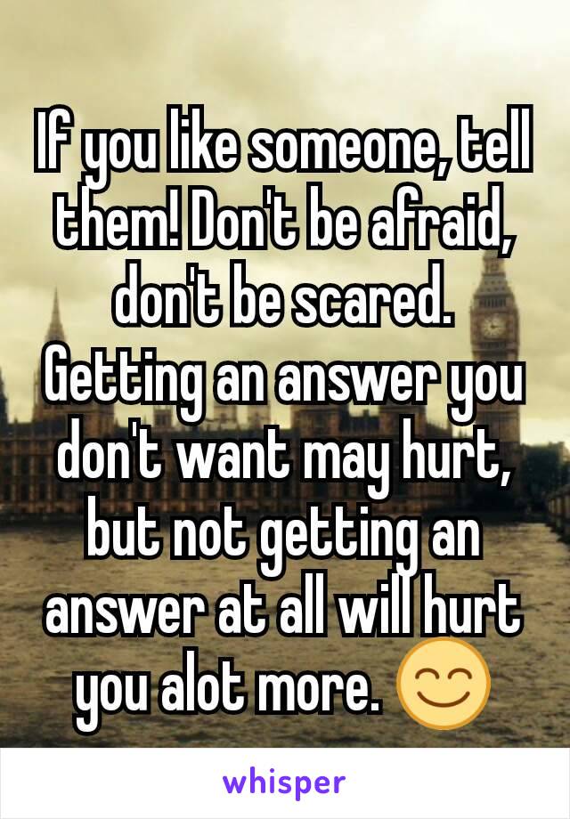 If you like someone, tell them! Don't be afraid, don't be scared. Getting an answer you don't want may hurt, but not getting an answer at all will hurt you alot more. 😊