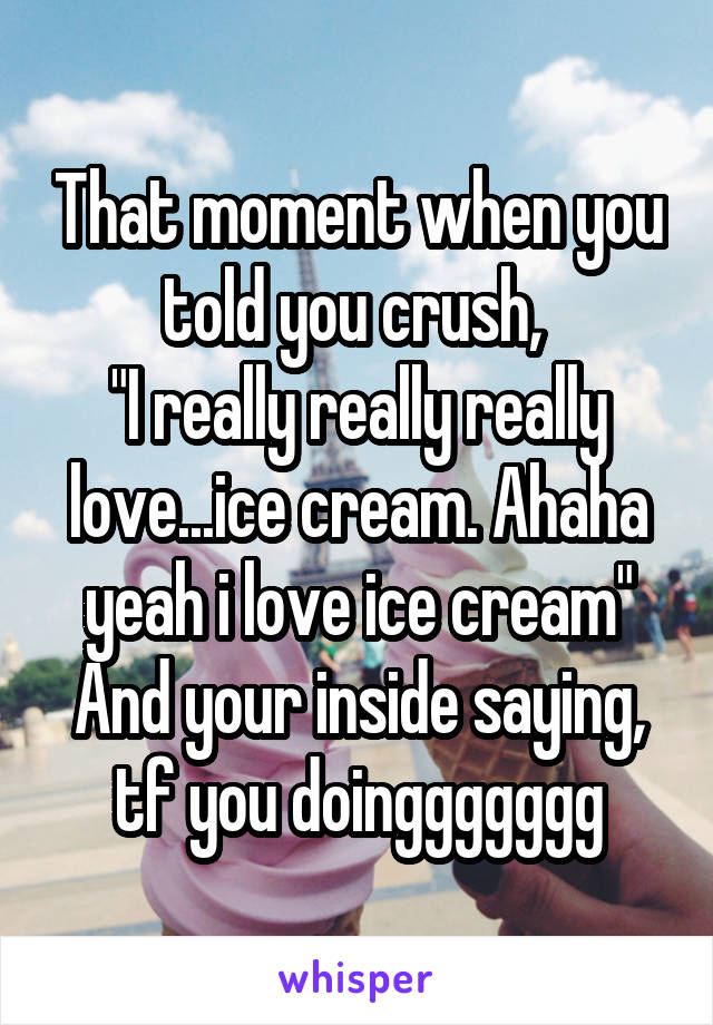 That moment when you told you crush, 
"I really really really love...ice cream. Ahaha yeah i love ice cream"
And your inside saying, tf you doinggggggg