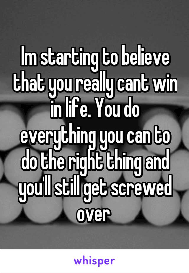 Im starting to believe that you really cant win in life. You do everything you can to do the right thing and you'll still get screwed over 