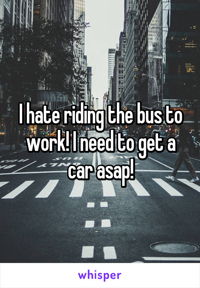 I hate riding the bus to work! I need to get a car asap!