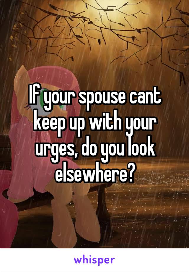 If your spouse cant keep up with your urges, do you look elsewhere?